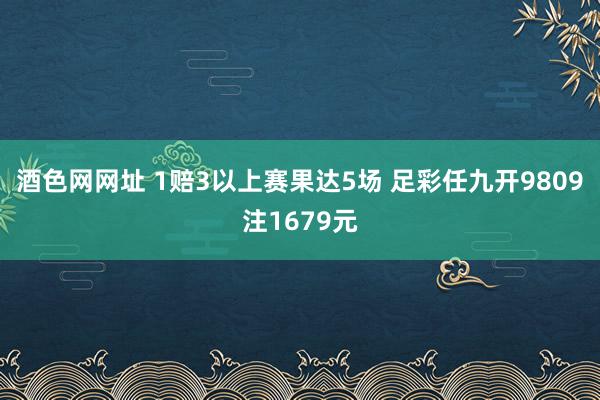 酒色网网址 1赔3以上赛果达5场 足彩任九开9809注1679元