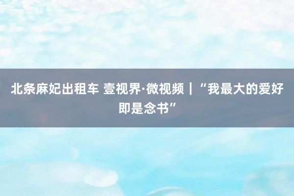 北条麻妃出租车 壹视界·微视频｜“我最大的爱好即是念书”