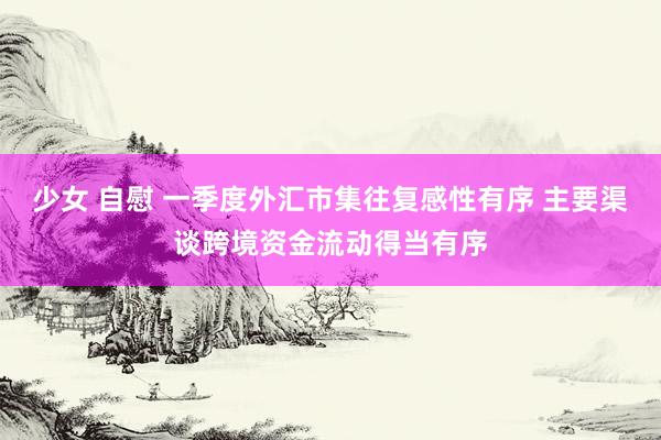 少女 自慰 一季度外汇市集往复感性有序 主要渠谈跨境资金流动得当有序