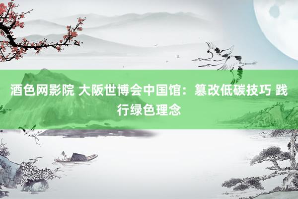 酒色网影院 大阪世博会中国馆：篡改低碳技巧 践行绿色理念