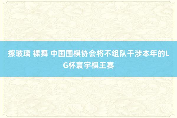 擦玻璃 裸舞 中国围棋协会将不组队干涉本年的LG杯寰宇棋王赛