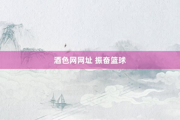酒色网网址 振奋篮球