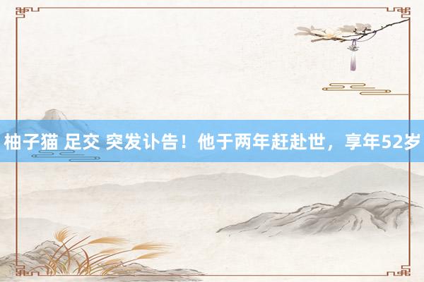 柚子猫 足交 突发讣告！他于两年赶赴世，享年52岁
