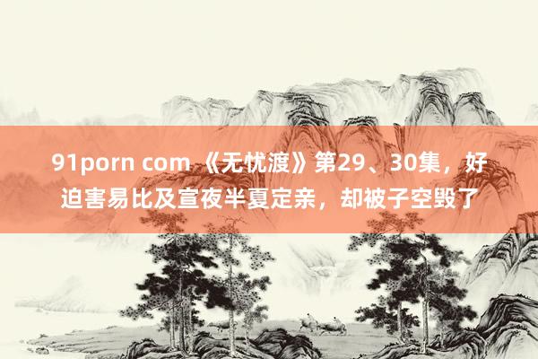 91porn com 《无忧渡》第29、30集，好迫害易比及宣夜半夏定亲，却被子空毁了
