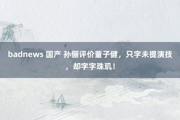 badnews 国产 孙俪评价董子健，只字未提演技，却字字珠玑！