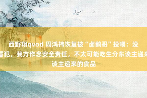 西野翔qvod 周鸿祎恢复被“卤鹅哥”投喂：没合计被冒犯，我方作念安全责任，不太可能吃生分东谈主递来的食品