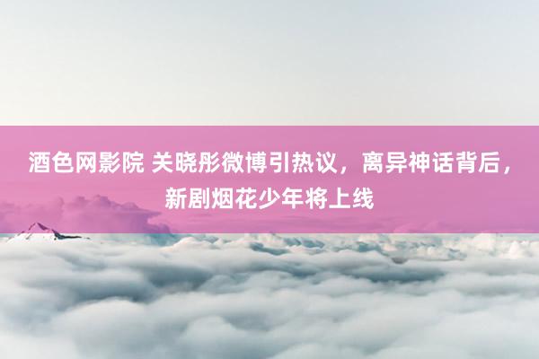 酒色网影院 关晓彤微博引热议，离异神话背后，新剧烟花少年将上线