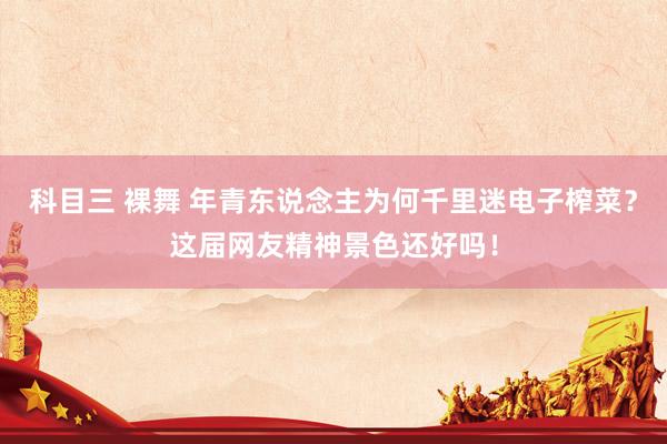 科目三 裸舞 年青东说念主为何千里迷电子榨菜？这届网友精神景色还好吗！