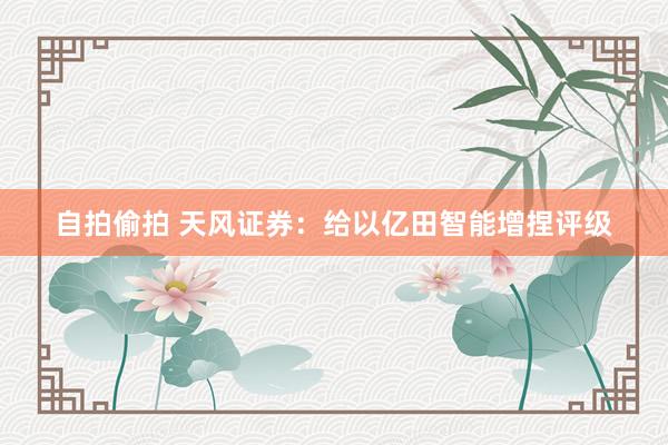 自拍偷拍 天风证券：给以亿田智能增捏评级