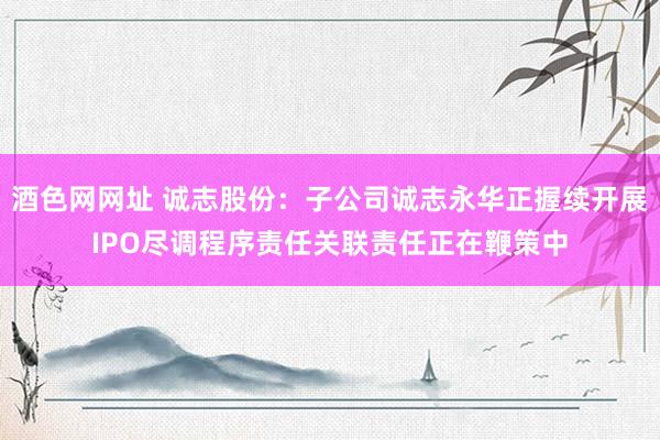酒色网网址 诚志股份：子公司诚志永华正握续开展IPO尽调程序责任关联责任正在鞭策中