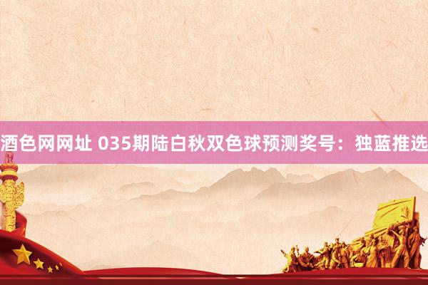 酒色网网址 035期陆白秋双色球预测奖号：独蓝推选