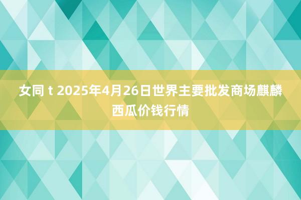 女同 t 2025年4月26日世界主要批发商场麒麟西瓜价钱行情