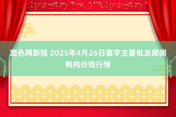酒色网影院 2025年4月26日寰宇主要批发阛阓鸭肉价钱行情