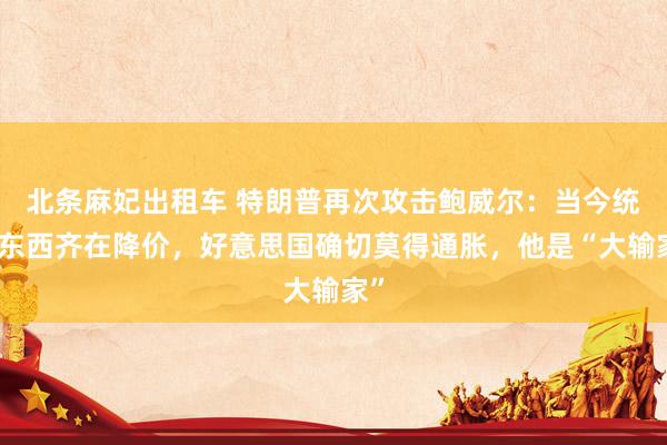 北条麻妃出租车 特朗普再次攻击鲍威尔：当今统共东西齐在降价，好意思国确切莫得通胀，他是“大输家”