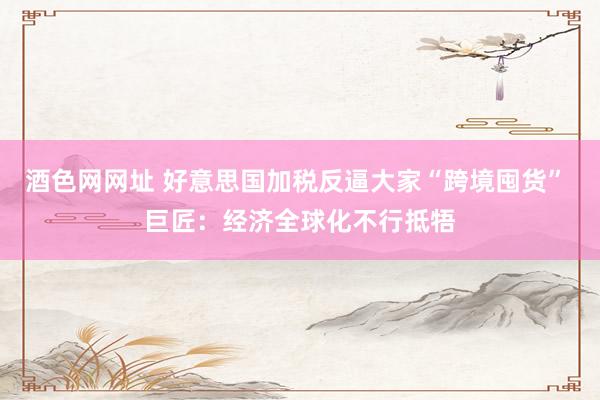 酒色网网址 好意思国加税反逼大家“跨境囤货” 巨匠：经济全球化不行抵牾