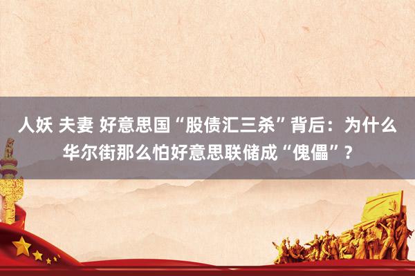 人妖 夫妻 好意思国“股债汇三杀”背后：为什么华尔街那么怕好意思联储成“傀儡”？