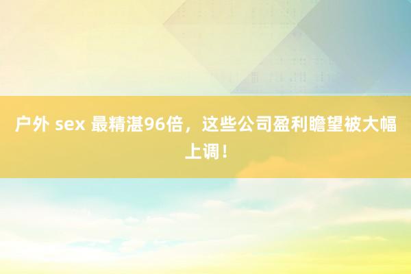 户外 sex 最精湛96倍，这些公司盈利瞻望被大幅上调！