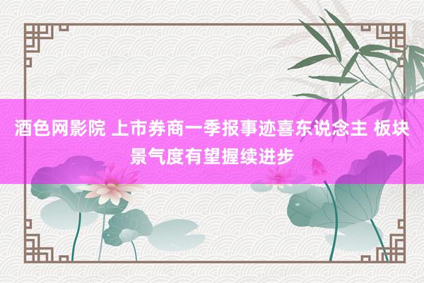 酒色网影院 上市券商一季报事迹喜东说念主 板块景气度有望握续进步