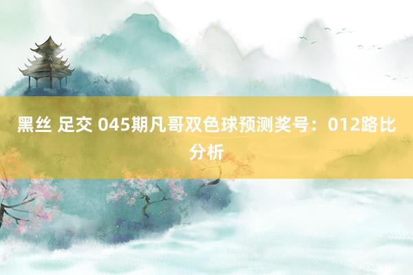 黑丝 足交 045期凡哥双色球预测奖号：012路比分析